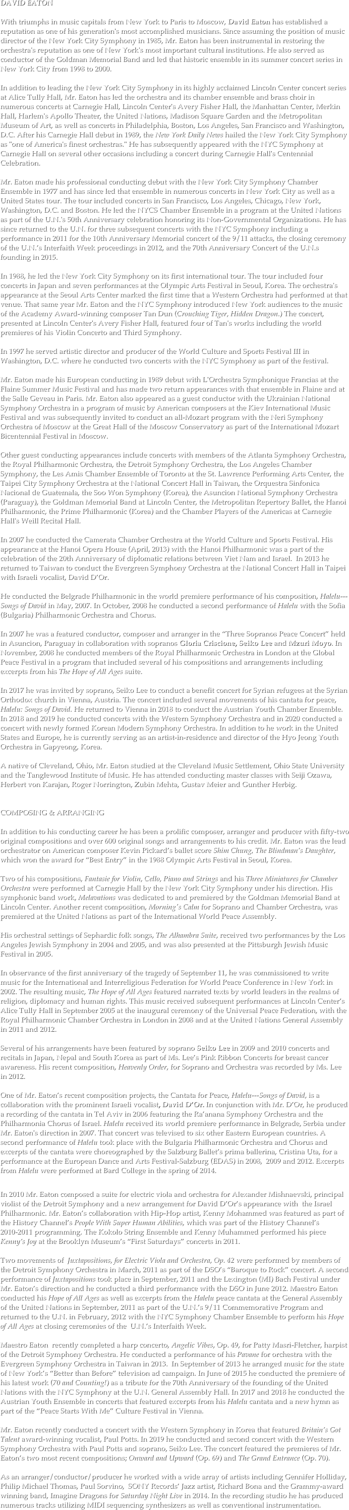 DAVID EATON

With triumphs in music capitals from New York to Paris to Moscow, David Eaton has established a reputation as one of his generation's most accomplished musicians. Since assuming the position of music director of the New York City Symphony in 1985, Mr. Eaton has been instrumental in restoring the orchestra's reputation as one of New York's most important cultural institutions. He also served as conductor of the Goldman Memorial Band and led that historic ensemble in its summer concert series in New York City from 1998 to 2000.

In addition to leading the New York City Symphony in its highly acclaimed Lincoln Center concert series at Alice Tully Hall, Mr. Eaton has led the orchestra and its chamber ensemble and brass choir in numerous concerts at Carnegie Hall, Lincoln Center's Avery Fisher Hall, the Manhattan Center, Merkin Hall, Harlem's Apollo Theater, the United Nations, Madison Square Garden and the Metropolitan Museum of Art, as well as concerts in Philadelphia, Boston, Los Angeles, San Francisco and Washington, D.C. After his Carnegie Hall debut in 1989, the New York Daily News hailed the New York City Symphony as "one of America's finest orchestras." He has subsequently appeared with the NYC Symphony at Carnegie Hall on several other occasions including a concert during Carnegie Hall's Centennial Celebration.

Mr. Eaton made his professional conducting debut with the New York City Symphony Chamber Ensemble in 1977 and has since led that ensemble in numerous concerts in New York City as well as a United States tour. The tour included concerts in San Francisco, Los Angeles, Chicago, New York, Washington, D.C. and Boston. He led the NYCS Chamber Ensemble in a program at the United Nations as part of the U.N.'s 50th Anniversary celebration honoring its Non-Governmental Organizations. He has since returned to the U.N. for three subsequent concerts with the NYC Symphony including a performance in 2011 for the 10th Anniversary Memorial concert of the 9/11 attacks, the closing ceremony of the U.N.’s Interfaith Week proceedings in 2012, and the 70th Anniversary Concert of the U.N.s founding in 2015.   

In 1988, he led the New York City Symphony on its first international tour. The tour included four concerts in Japan and seven performances at the Olympic Arts Festival in Seoul, Korea. The orchestra's appearance at the Seoul Arts Center marked the first time that a Western Orchestra had performed at that venue. That same year Mr. Eaton and the NYC Symphony introduced New York audiences to the music of the Academy Award-winning composer Tan Dun (Crouching Tiger, Hidden Dragon.) The concert, presented at Lincoln Center's Avery Fisher Hall, featured four of Tan's works including the world premieres of his Violin Concerto and Third Symphony.

In 1997 he served artistic director and producer of the World Culture and Sports Festival III in Washington, D.C. where he conducted two concerts with the NYC Symphony as part of the festival. 

Mr. Eaton made his European conducting in 1989 debut with L'Orchestra Symphonique Francias at the Flaine Summer Music Festival and has made two return appearances with that ensemble in Flaine and at the Salle Geveau in Paris. Mr. Eaton also appeared as a guest conductor with the Ukrainian National Symphony Orchestra in a program of music by American composers at the Kiev International Music Festival and was subsequently invited to conduct an all-Mozart program with the Neri Symphony Orchestra of Moscow at the Great Hall of the Moscow Conservatory as part of the International Mozart Bicentennial Festival in Moscow.

Other guest conducting appearances include concerts with members of the Atlanta Symphony Orchestra, the Royal Philharmonic Orchestra, the Detroit Symphony Orchestra, the Los Angeles Chamber Symphony, the Les Amis Chamber Ensemble of Toronto at the St. Lawrence Performing Arts Center, the Taipei City Symphony Orchestra at the National Concert Hall in Taiwan, the Orquestra Sinfonica Nacional de Guatemala, the Soo Won Symphony (Korea), the Asuncion National Symphony Orchestra (Paraguay), the Goldman Memorial Band at Lincoln Center, the Metropolitan Repertory Ballet, the Hanoi Philharmonic, the Prime Philharmonic (Korea) and the Chamber Players of the Americas at Carnegie Hall's Weill Recital Hall.   In 2007 he conducted the Camerata Chamber Orchestra at the World Culture and Sports Festival. His appearance at the Hanoi Opera House (April, 2013) with the Hanoi Philharmonic was a part of the celebration of the 20th Anniversary of diplomatic relations between Viet Nam and Israel.  In 2013 he returned to Taiwan to conduct the Evergreen Symphony Orchestra at the National Concert Hall in Taipei with Israeli vocalist, David D’Or. 

He conducted the Belgrade Philharmonic in the world premiere performance of his composition, Halelu---Songs of David in May, 2007. In October, 2008 he conducted a second performance of Halelu with the Sofia (Bulgaria) Philharmonic Orchestra and Chorus.

In 2007 he was a featured conductor, composer and arranger in the “Three Sopranos Peace Concert” held in Asuncion, Paraguay in collaboration with sopranos Gloria Criscione, Seiko Lee and Mzuri Moyo. In November, 2008 he conducted members of the Royal Philharmonic Orchestra in London at the Global Peace Festival in a program that included several of his compositions and arrangements including excerpts from his The Hope of All Ages suite.   In 2017 he was invited by soprano, Seiko Lee to conduct a benefit concert for Syrian refugees at the Syrian Orthodox church in Vienna, Austria. The concert included several movements of his cantata for peace, Halelu: Songs of David. He returned to Vienna in 2018 to conduct the Austrian Youth Chamber Ensemble. In 2018 and 2019 he conducted concerts with the Western Symphony Orchestra and in 2020 conducted a concert with newly formed Korean Modern Symphony Orchestra. In addition to he work in the United States and Europe, he is currently serving as an artist-in-residence and director of the Hyo Jeong Youth Orchestra in Gapyeong, Korea.  

A native of Cleveland, Ohio, Mr. Eaton studied at the Cleveland Music Settlement, Ohio State University and the Tanglewood Institute of Music. He has attended conducting master classes with Seiji Ozawa, Herbert von Karajan, Roger Norrington, Zubin Mehta, Gustav Meier and Gunther Herbig.


COMPOSING & ARRANGING

In addition to his conducting career he has been a prolific composer, arranger and producer with fifty-two original compositions and over 600 original songs and arrangements to his credit. Mr. Eaton was the lead orchestrator on American composer Kevin Pickard’s ballet score Shim Chung, The Blindman’s Daughter, which won the award for “Best Entry” in the 1988 Olympic Arts Festival in Seoul, Korea. 

Two of his compositions, Fantasie for Violin, Cello, Piano and Strings and his Three Miniatures for Chamber Orchestra were performed at Carnegie Hall by the New York City Symphony under his direction. His symphonic band work, Melavations was dedicated to and premiered by the Goldman Memorial Band at Lincoln Center. Another recent composition, Morning's Calm for Soprano and Chamber Orchestra, was premiered at the United Nations as part of the International World Peace Assembly.

His orchestral settings of Sephardic folk songs, The Alhambra Suite, received two performances by the Los Angeles Jewish Symphony in 2004 and 2005, and was also presented at the Pittsburgh Jewish Music Festival in 2005.

In observance of the first anniversary of the tragedy of September 11, he was commissioned to write music for the International and Interreligious Federation for World Peace Conference in New York in 2002. The resulting music, The Hope of All Ages featured narrated texts by world leaders in the realms of religion, diplomacy and human rights. This music received subsequent performances at Lincoln Center’s Alice Tully Hall in September 2005 at the inaugural ceremony of the Universal Peace Federation, with the Royal Philharmonic Chamber Orchestra in London in 2008 and at the United Nations General Assembly in 2011 and 2012. 

Several of his arrangements have been featured by soprano Seiko Lee in 2009 and 2010 concerts and recitals in Japan, Nepal and South Korea as part of Ms. Lee’s Pink Ribbon Concerts for breast cancer awareness. His recent composition, Heavenly Order, for Soprano and Orchestra was recorded by Ms. Lee in 2012. 

One of Mr. Eaton’s recent composition projects, the Cantata for Peace, Halelu---Songs of David, is a collaboration with the prominent Israeli vocalist, David D’Or. In conjunction with Mr. D’Or, he produced a recording of the cantata in Tel Aviv in 2006 featuring the Ra’anana Symphony Orchestra and the Philharmonia Chorus of Israel. Halelu received its world premiere performance in Belgrade, Serbia under Mr. Eaton's direction in 2007. That concert was televised to six other Eastern European countries. A second performance of Halelu took place with the Bulgaria Philharmonic Orchestra and Chorus and excerpts of the cantata were choreographed by the Salzburg Ballet’s prima ballerina, Cristina Uta, for a performance at the European Dance and Arts Festival-Salzburg (EDAS) in 2008,  2009 and 2012. Excerpts from Halelu were performed at Bard College in the spring of 2014.

In 2010 Mr. Eaton composed a suite for electric viola and orchestra for Alexander Mishnaevski, principal violist of the Detroit Symphony and a new arrangement for David D’Or’s appearance with  the Israel Philharmonic. Mr. Eaton’s collaboration with Hip-Hop artist, Kenny Mohammed was featured as part of the History Channel’s People With Super Human Abilities, which was part of the History Channel’s 2010-2011 programming. The Kokolo String Ensemble and Kenny Muhammed performed his piece Kenny’s Joy at the Brooklyn Museum’s “First Saturdays” concerts in 2011. 

Two movements of  Juxtapositions, for Electric Viola and Orchestra, Op. 42 were performed by members of the Detroit Symphony Orchestra in March, 2011 as part of the DSO’s “Baroque to Rock” concert. A second performance of Juxtapositions took place in September, 2011 and the Lexington (MI) Bach Festival under Mr. Eaton’s direction and he conducted a third performance with the DSO in June 2012. Maestro Eaton conducted his Hope of All Ages as well as excerpts from the Halelu peace cantata at the General Assembly of the United Nations in September, 2011 as part of the U.N.’s 9/11 Commemorative Program and returned to the U.N. in February, 2012 with the NYC Symphony Chamber Ensemble to perform his Hope of All Ages at closing ceremonies of the  U.N.’s Interfaith Week.  

Maestro Eaton  recently completed a harp concerto, Angelic Vibes, Op. 49, for Patty Masri-Fletcher, harpist of the Detroit Symphony Orchestra. He conducted a performance of his Pavane for orchestra with the Evergreen Symphony Orchestra in Taiwan in 2013.  In September of 2013 he arranged music for the state of New York’s “Better than Before” television ad campaign. In June of 2015 he conducted the premiere of his latest work (70 and Counting!) as a tribute for the 70th Anniversary of the founding of the United Nations with the NYC Symphony at the U.N. General Assembly Hall. In 2017 and 2018 he conducted the Austrian Youth Ensemble in concerts that featured excerpts from his Halelu cantata and a new hymn as part of the “Peace Starts With Me” Culture Festival in Vienna.   Mr. Eaton recently conducted a concert with the Western Symphony in Korea that featured Britain’s Got Talent award-winning vocalist, Paul Potts. In 2019 he conducted and second concert with the Western Symphony Orchestra with Paul Potts and soprano, Seiko Lee. The concert featured the premieres of Mr. Eaton’s two most recent compositions; Onward and Upward (Op. 69) and The Grand Entrance (Op. 70). 

As an arranger/conductor/producer he worked with a wide array of artists including Gennifer Holliday, Philip Michael Thomas, Paul Sorvino,  SONY Records’ Jazz artist, Richard Bona and the Grammy-award winning band, Imagine Dragons for Saturday Night Live in 2014. In the recording studio he has produced numerous tracks utilizing MIDI sequencing synthesizers as well as conventional instrumentation.

