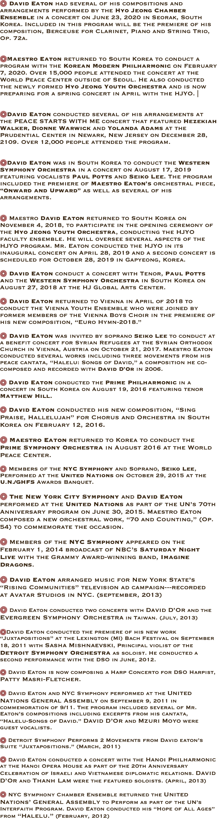  David Eaton had several of his compositions and arrangements performed by the Hyo Jeong Chamber Ensemble in a concert on June 23, 2020 in Seorak, South Korea. Included in this program will be the premiere of his composition, Berceuse for Clarinet, Piano and String Trio, Op. 72a.  
Maestro Eaton returned to South Korea to conduct a program with the Korean Modern Philharmonic on February 7, 2020. Over 15,000 people attended the concert at the World Peace Center outside of Seoul. He also conducted the newly formed Hyo Jeong Youth Orchestra and is now preparing for a spring concert in April with the HJYO. |  
David Eaton conducted several of his arrangements at the PEACE STARTS WITH ME concert that featured Hezekiah Walker, Dionne Warwick and Yolanda Adams at the Prudential Center in Newark, New Jersey on December 28, 2109. Over 12,000 people attended the program.   
David Eaton was in South Korea to conduct the Western Symphony Orchestra in a concert on August 17, 2019  featuring vocalists Paul Potts and Seiko Lee. The program included the premiere of Maestro Eaton’s orchestral piece, “Onward and Upward” as well as several of his arrangements.      
 Maestro David Eaton returned to South Korea on November 4, 2018, to participate in the opening ceremony of the Hyo Jeong Youth Orchestra, conducting the HJYO faculty ensemble. He will oversee several aspects of the HJYO program. Mr. Eaton conducted the HJYO in its inaugural concert on April 28, 2019 and a second concert is scheduled for October 28, 2019 in Gapyeong, Korea.  
 David Eaton conduct a concert with Tenor, Paul Potts and the Western Symphony Orchestra in South Korea on August 27, 2018 at the HJ Global Arts Center.  
 David Eaton returned to Vienna in April of 2018 to conduct the Vienna Youth Ensemble who were joined by former members of the Vienna Boys Choir in the premiere of his new composition, “Euro Hymn-2018.” 
 David Eaton was invited by soprano Seiko Lee to conduct at a benefit concert for Syrian Refugees at the Syrian Orthodox Church in Vienna, Austria on October 21, 2017. Maestro Eaton conducted several works including three movements from his peace cantata, “Halelu: Songs of David,” a composition he co-composed and recorded with David D’Or in 2006.  
 David Eaton conducted the Prime Philharmonic in a concert in South Korea on August 19, 2016 featuring tenor Matthew Hill. 
 David Eaton conducted his new composition, “Sing Praise, Hallelujah” for Chorus and Orchestra in South Korea on February 12, 2016.  
 Maestro Eaton returned to Korea to conduct the Prime Symphony Orchestra in August 2016 at the World Peace Center.  
 Members of the NYC Symphony and Soprano, Seiko Lee, Performed at the United Nations on October 29, 2015 at the U.N./GHFS Awards Banquet. 

 The New York City Symphony and David Eaton performed at the United Nations as part of the UN’s 70th Anniversary program on June 30, 2015. Maestro Eaton composed a new orchestral work, “70 and Counting,” (Op. 54) to commemorate the occasion. 

 Members of the NYC Symphony appeared on the February 1, 2014 broadcast of NBC’s Saturday Night Live with the Grammy Award-winning band, Imagine Dragons. 

 David Eaton arranged music for New York State’s “Rising Communities” television ad campaign---recorded 
at Avatar Studios in NYC. (september, 2013)

 David Eaton conducted two concerts with David D’Or and the Evergreen Symphony Orchestra in Taiwan. (July, 2013) 

David Eaton conducted the premiere of his new work “Juxtapositions” at the Lexington (MI) Bach Festival on September 18, 2011 with Sasha Mishnaevski, Principal violist of the Detroit Symphony Orchestra as soloist. He conducted a second performance with the DSO in June, 2012. 

 David Eaton is now composing a Harp Concerto for DSO Harpist, Patty Masri-Fletcher. 

 David Eaton and NYC Symphony performed at the United Nations General Assembly on September 9, 2011 in commemoration of 9/11. The program included several of Mr. Eaton’s compositions including excerpts from his cantata, “Halelu-Songs of David.” David D’Or and Mzuri Moyo were guest vocalists. 

 Detroit Symphony Performs 2 Movements from David eaton’s Suite “Juxtapositions.” (March, 2011)

 David Eaton conducted a concert with the Hanoi Philharmonic at the Hanoi Opera House as part of the 20th Anniversary Celebration of Israeli and Vietnamese diplomatic relations. David D’Or and Thanh Lam were the featured soloists. (April, 2013) 

 NYC Symphony Chamber Ensemble returned the United Nations’ General Assembly to Perform as part of the UN’s Interfaith Program. David Eaton conducted his “Hope of All Ages” from “Halelu.” (February, 2012)



