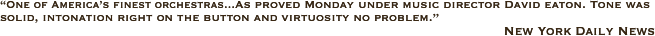 “One of America’s finest orchestras...As proved Monday under music director David eaton. Tone was solid, intonation right on the button and virtuosity no problem.” 
                                                                                                                      New York Daily News